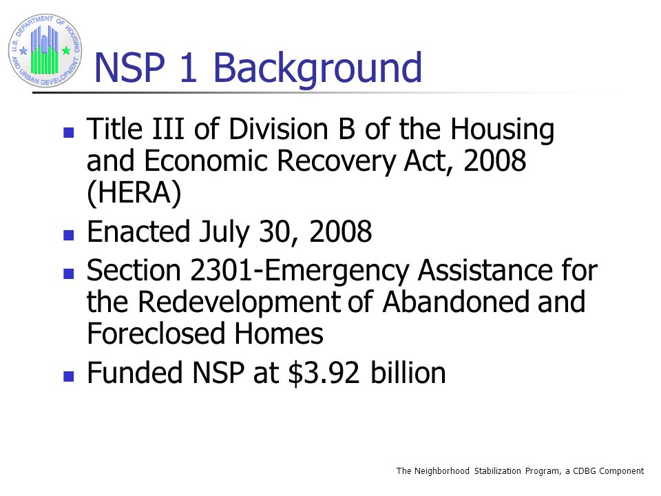 The Neighborhood Stabilization Program, a CDBG Component NSP 1 Background Title III of Division B of the Housing and Economic Recovery Act, 2008 (HERA) Enacted July 30, 2008 Section 2301-Emergency Assistance for the Redevelopment of Abandoned and Foreclosed Homes Funded NSP at $3.92 billion