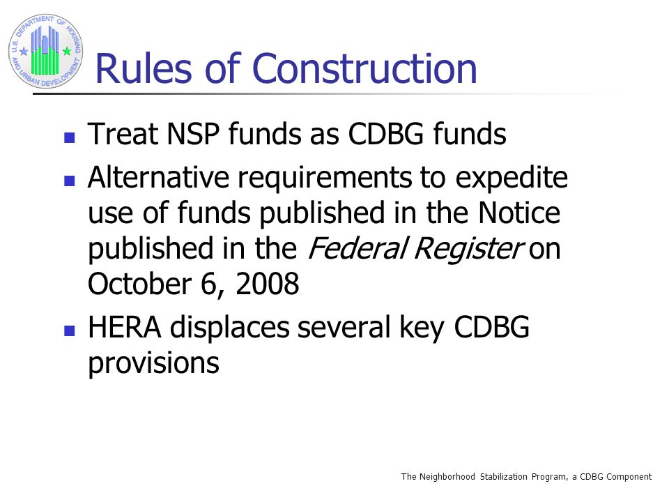 The Neighborhood Stabilization Program, a CDBG Component Rules of Construction Treat NSP funds as CDBG funds Alternative requirements to expedite use of funds published in the Notice published in the Federal Register on October 6, 2008 HERA displaces several key CDBG provisions