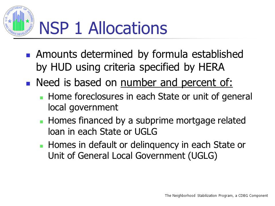 The Neighborhood Stabilization Program, a CDBG Component NSP 1 Allocations Amounts determined by formula established by HUD using criteria specified by HERA Need is based on number and percent of: Home foreclosures in each State or unit of general local government Homes financed by a subprime mortgage related loan in each State or UGLG Homes in default or delinquency in each State or Unit of General Local Government (UGLG)