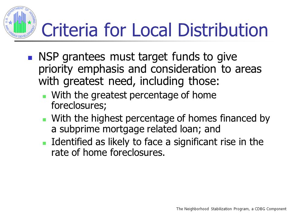 The Neighborhood Stabilization Program, a CDBG Component Criteria for Local Distribution NSP grantees must target funds to give priority emphasis and consideration to areas with greatest need, including those: With the greatest percentage of home foreclosures; With the highest percentage of homes financed by a subprime mortgage related loan; and Identified as likely to face a significant rise in the rate of home foreclosures.