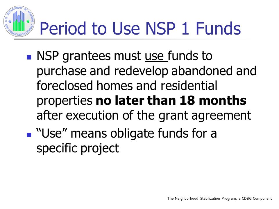 The Neighborhood Stabilization Program, a CDBG Component Period to Use NSP 1 Funds NSP grantees must use funds to purchase and redevelop abandoned and foreclosed homes and residential properties no later than 18 months after execution of the grant agreement Use means obligate funds for a specific project