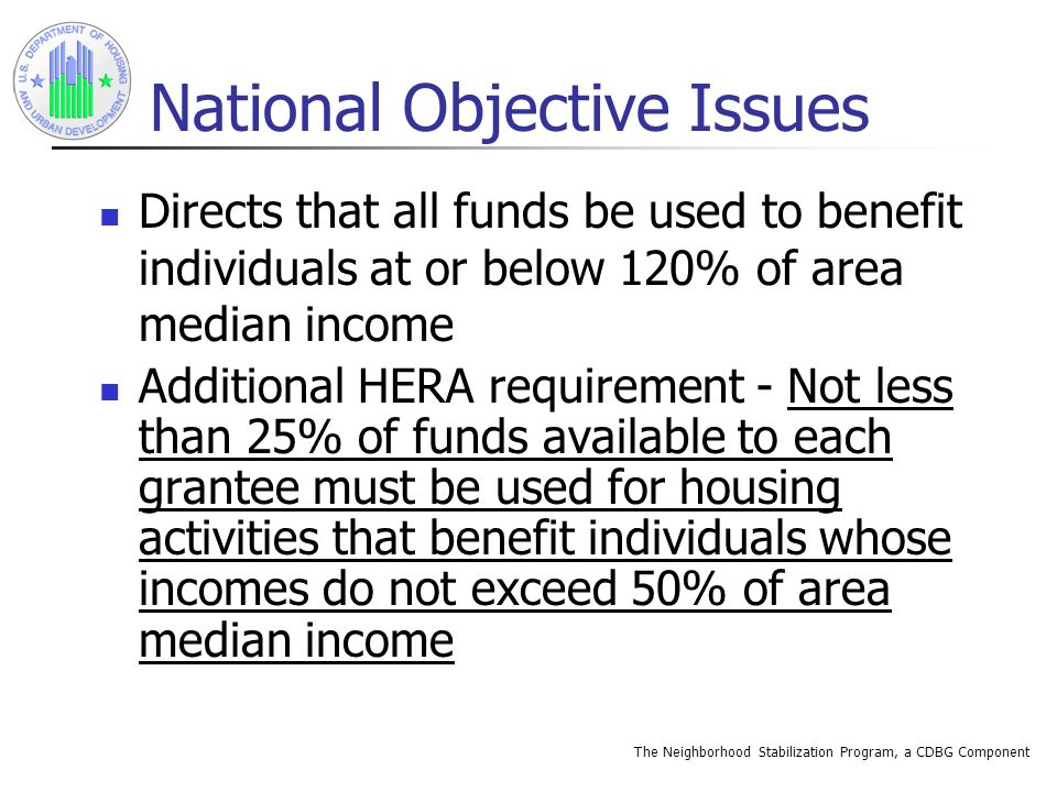 The Neighborhood Stabilization Program, a CDBG Component National Objective Issues Directs that all funds be used to benefit individuals at or below 120% of area median income Additional HERA requirement - Not less than 25% of funds available to each grantee must be used for housing activities that benefit individuals whose incomes do not exceed 50% of area median income