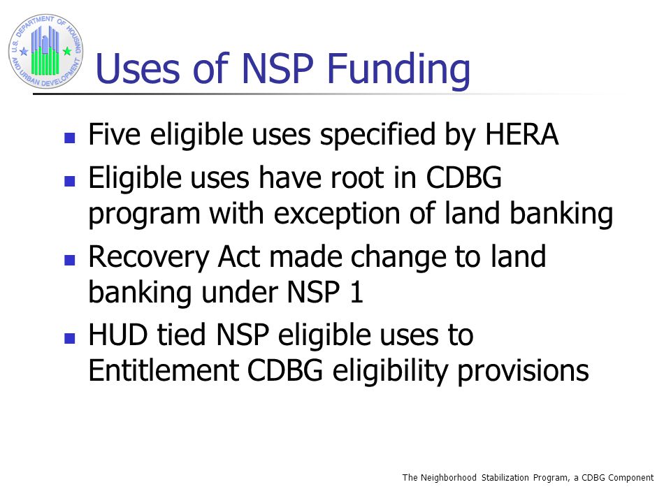 The Neighborhood Stabilization Program, a CDBG Component Uses of NSP Funding Five eligible uses specified by HERA Eligible uses have root in CDBG program with exception of land banking Recovery Act made change to land banking under NSP 1 HUD tied NSP eligible uses to Entitlement CDBG eligibility provisions