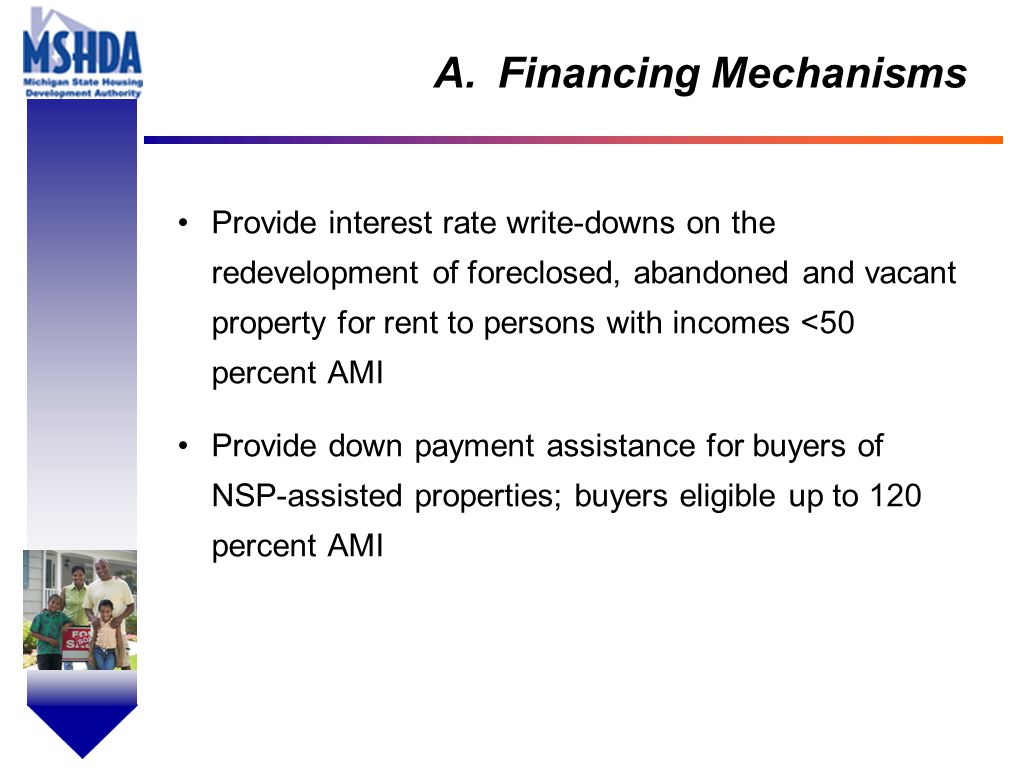 OV # - 10 A.Financing Mechanisms Provide interest rate write-downs on the redevelopment of foreclosed, abandoned and vacant property for rent to persons with incomes <50 percent AMI Provide down payment assistance for buyers of NSP-assisted properties; buyers eligible up to 120 percent AMI