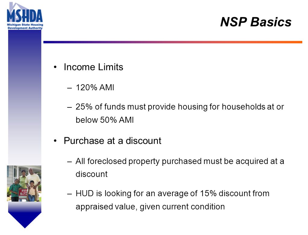 OV # - 7 NSP Basics Income Limits –120% AMI –25% of funds must provide housing for households at or below 50% AMI Purchase at a discount –All foreclosed property purchased must be acquired at a discount –HUD is looking for an average of 15% discount from appraised value, given current condition