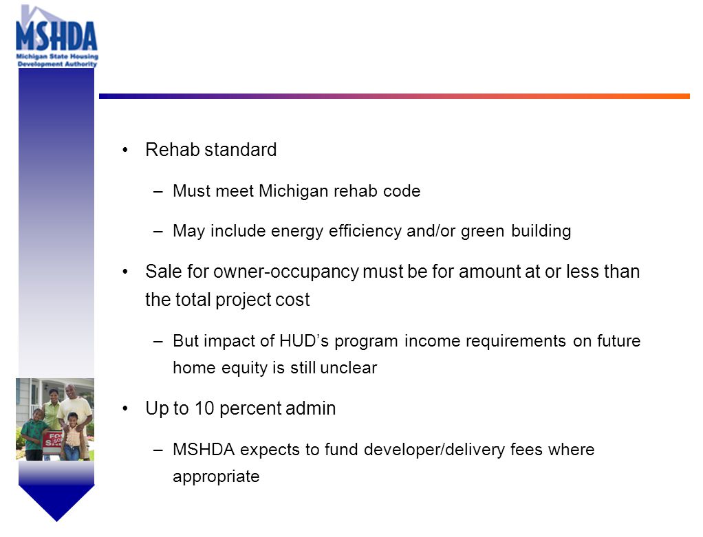 OV # - 8 Rehab standard –Must meet Michigan rehab code –May include energy efficiency and/or green building Sale for owner-occupancy must be for amount at or less than the total project cost –But impact of HUD’s program income requirements on future home equity is still unclear Up to 10 percent admin –MSHDA expects to fund developer/delivery fees where appropriate