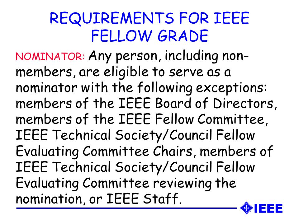 NOMINATOR: Any person, including non- members, are eligible to serve as a nominator with the following exceptions: members of the IEEE Board of Directors, members of the IEEE Fellow Committee, IEEE Technical Society/Council Fellow Evaluating Committee Chairs, members of IEEE Technical Society/Council Fellow Evaluating Committee reviewing the nomination, or IEEE Staff.