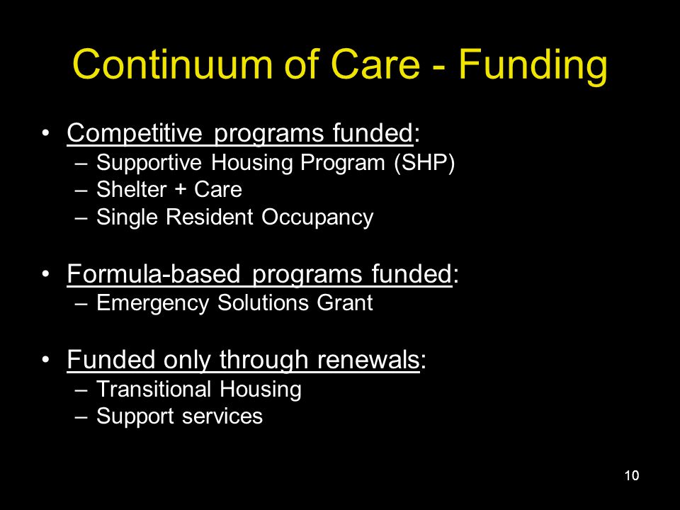 10 Continuum of Care - Funding Competitive programs funded: –Supportive Housing Program (SHP) –Shelter + Care –Single Resident Occupancy Formula-based programs funded: –Emergency Solutions Grant Funded only through renewals: –Transitional Housing –Support services