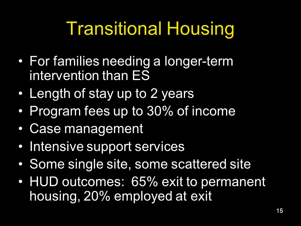 15 Transitional Housing For families needing a longer-term intervention than ES Length of stay up to 2 years Program fees up to 30% of income Case management Intensive support services Some single site, some scattered site HUD outcomes: 65% exit to permanent housing, 20% employed at exit