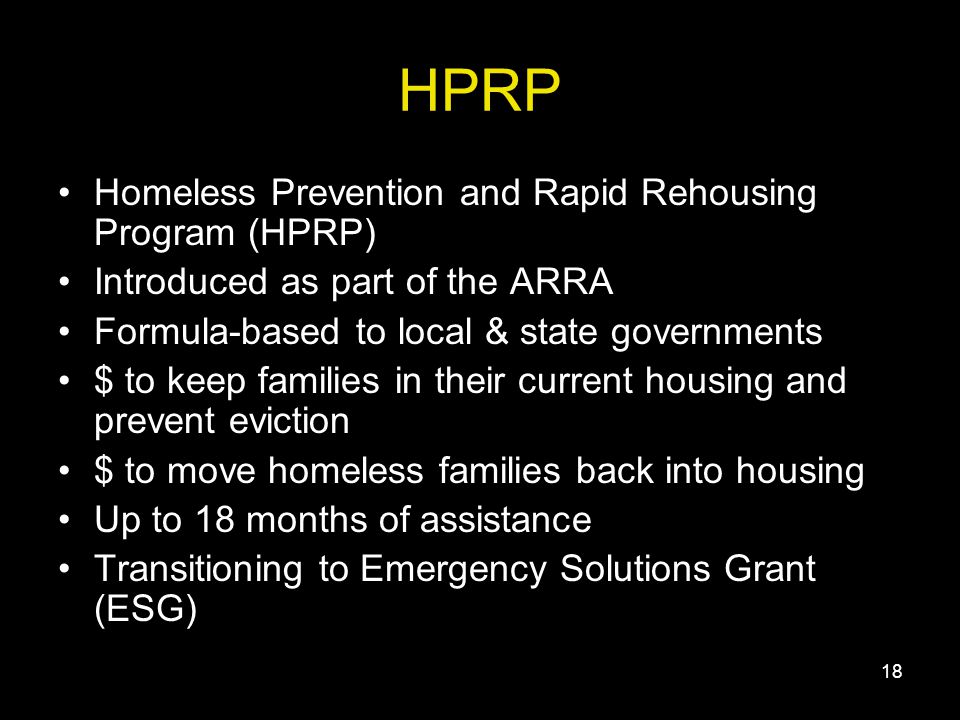 18 HPRP Homeless Prevention and Rapid Rehousing Program (HPRP) Introduced as part of the ARRA Formula-based to local & state governments $ to keep families in their current housing and prevent eviction $ to move homeless families back into housing Up to 18 months of assistance Transitioning to Emergency Solutions Grant (ESG)
