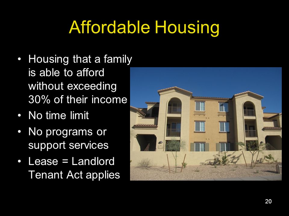 20 Affordable Housing Housing that a family is able to afford without exceeding 30% of their income No time limit No programs or support services Lease = Landlord Tenant Act applies