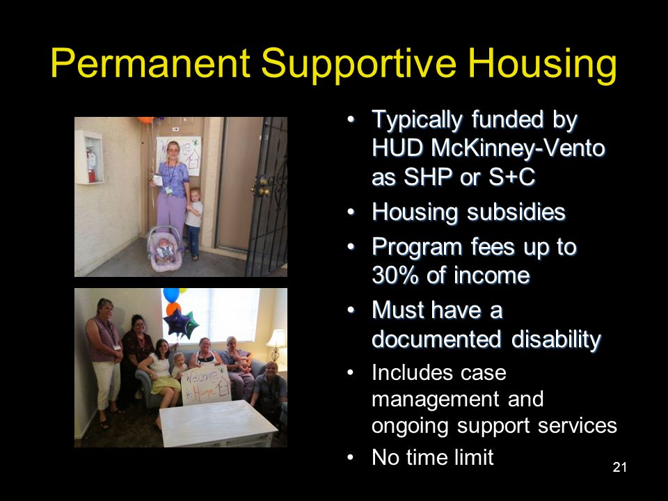21 Permanent Supportive Housing Typically funded by HUD McKinney-Vento as SHP or S+CTypically funded by HUD McKinney-Vento as SHP or S+C Housing subsidiesHousing subsidies Program fees up to 30% of incomeProgram fees up to 30% of income Must have a documented disabilityMust have a documented disability Includes case management and ongoing support services No time limit