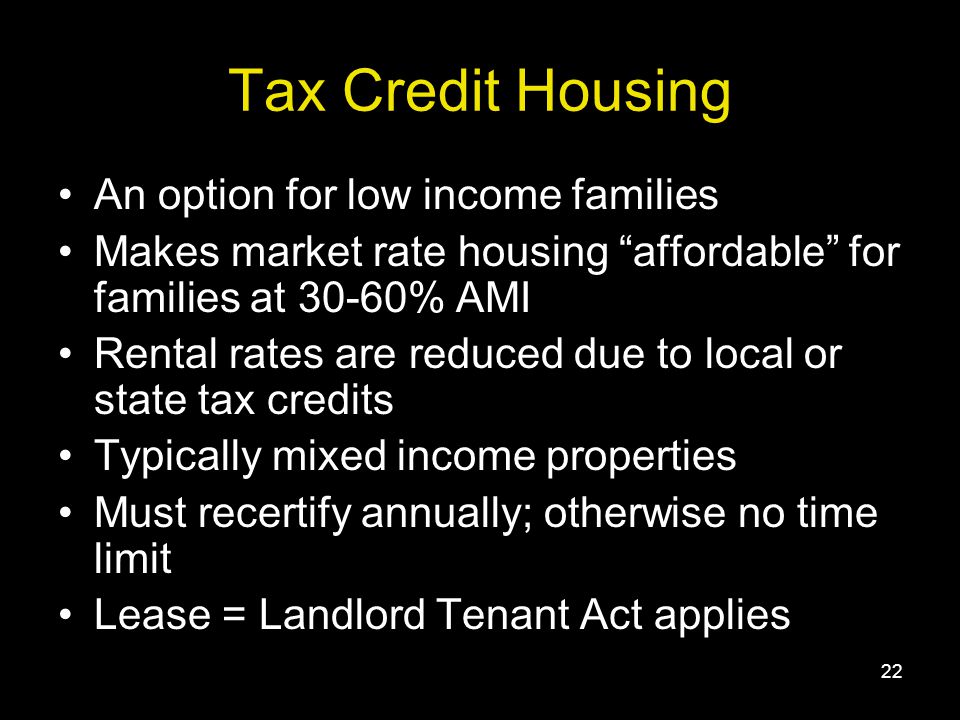 22 Tax Credit Housing An option for low income families Makes market rate housing affordable for families at 30-60% AMI Rental rates are reduced due to local or state tax credits Typically mixed income properties Must recertify annually; otherwise no time limit Lease = Landlord Tenant Act applies