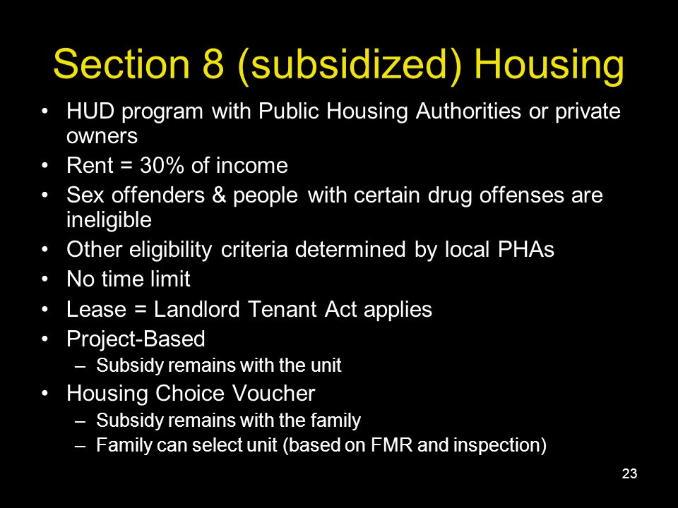 23 Section 8 (subsidized) Housing HUD program with Public Housing Authorities or private owners Rent = 30% of income Sex offenders & people with certain drug offenses are ineligible Other eligibility criteria determined by local PHAs No time limit Lease = Landlord Tenant Act applies Project-Based –Subsidy remains with the unit Housing Choice Voucher –Subsidy remains with the family –Family can select unit (based on FMR and inspection)