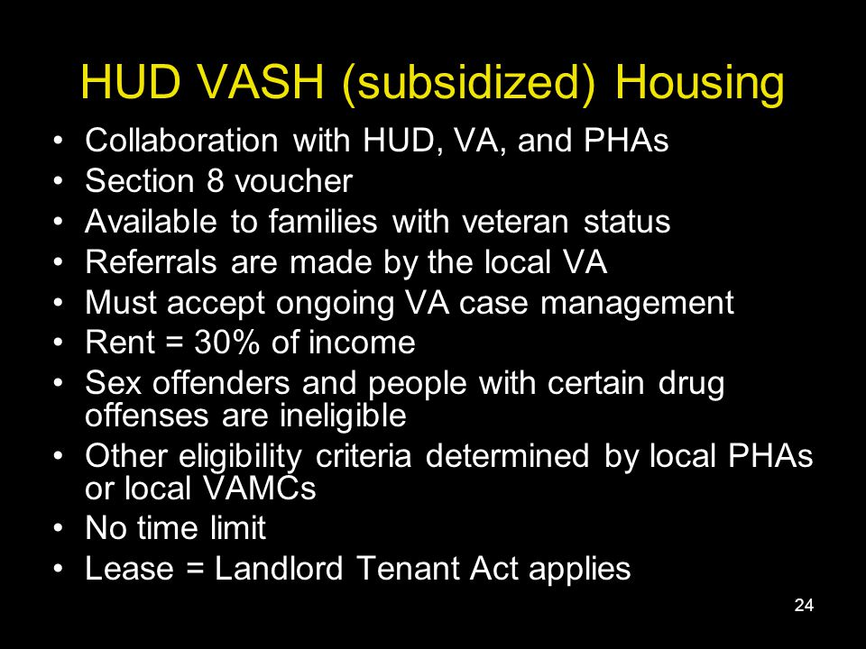 24 HUD VASH (subsidized) Housing Collaboration with HUD, VA, and PHAs Section 8 voucher Available to families with veteran status Referrals are made by the local VA Must accept ongoing VA case management Rent = 30% of income Sex offenders and people with certain drug offenses are ineligible Other eligibility criteria determined by local PHAs or local VAMCs No time limit Lease = Landlord Tenant Act applies