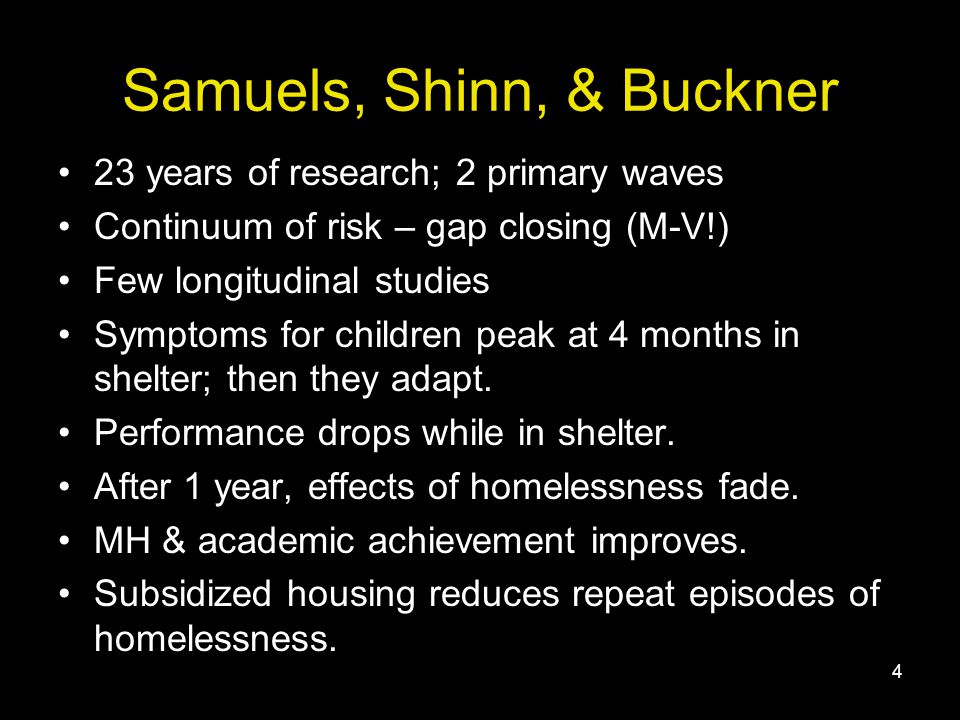 4 Samuels, Shinn, & Buckner 23 years of research; 2 primary waves Continuum of risk – gap closing (M-V!) Few longitudinal studies Symptoms for children peak at 4 months in shelter; then they adapt.