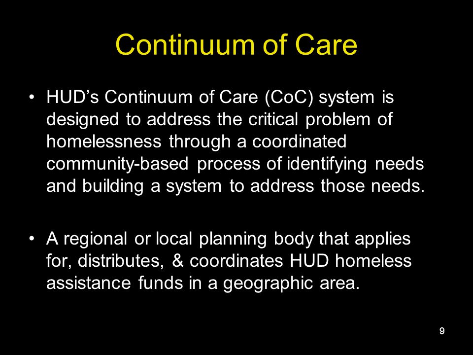 9 Continuum of Care HUD’s Continuum of Care (CoC) system is designed to address the critical problem of homelessness through a coordinated community-based process of identifying needs and building a system to address those needs.