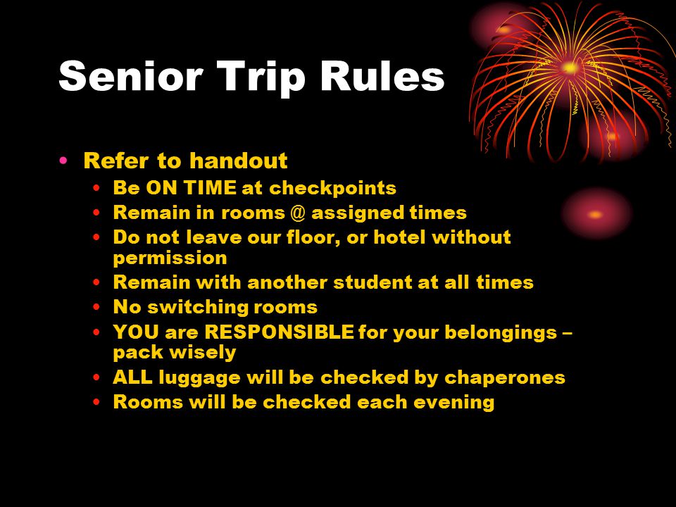 Senior Trip Rules Refer to handout Be ON TIME at checkpoints Remain in assigned times Do not leave our floor, or hotel without permission Remain with another student at all times No switching rooms YOU are RESPONSIBLE for your belongings – pack wisely ALL luggage will be checked by chaperones Rooms will be checked each evening