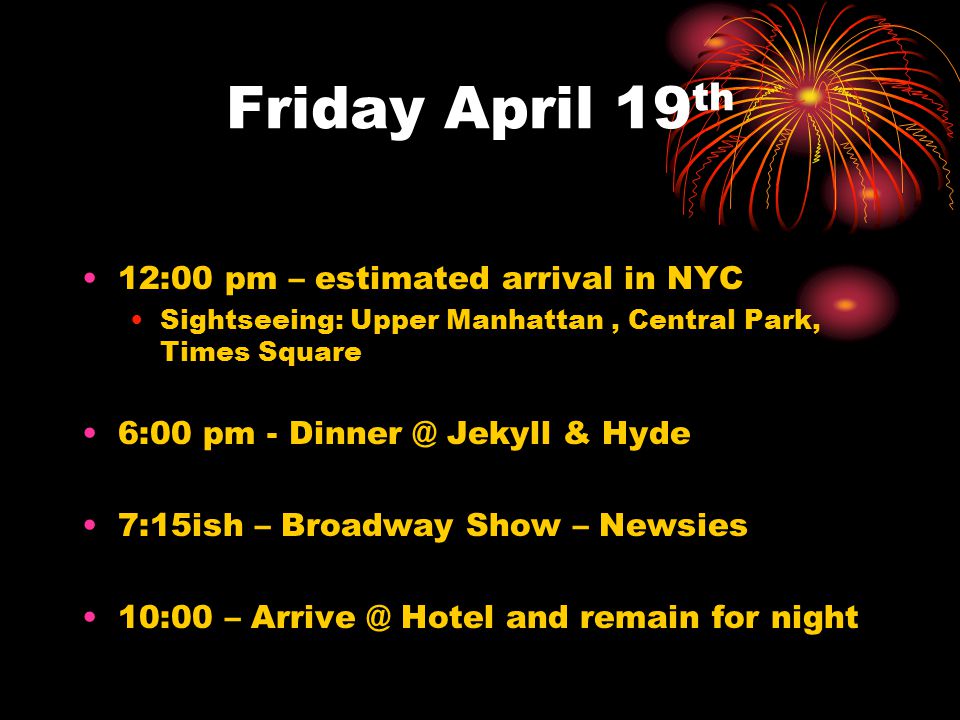 Friday April 19 th 12:00 pm – estimated arrival in NYC Sightseeing: Upper Manhattan, Central Park, Times Square 6:00 pm - Jekyll & Hyde 7:15ish – Broadway Show – Newsies 10:00 – Hotel and remain for night
