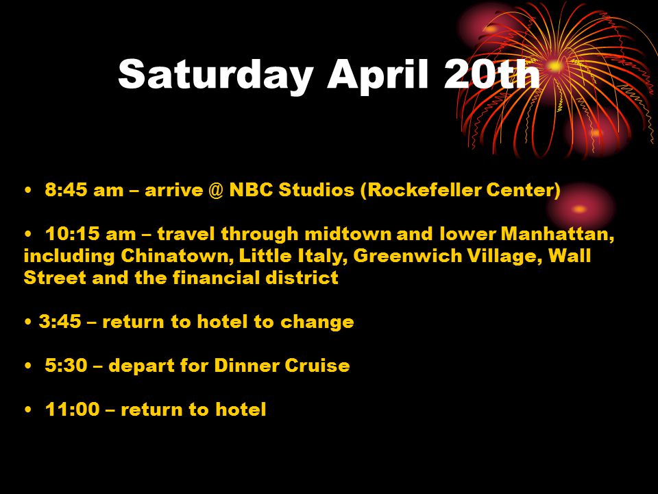Saturday April 20th 8:45 am – NBC Studios (Rockefeller Center) 10:15 am – travel through midtown and lower Manhattan, including Chinatown, Little Italy, Greenwich Village, Wall Street and the financial district 3:45 – return to hotel to change 5:30 – depart for Dinner Cruise 11:00 – return to hotel