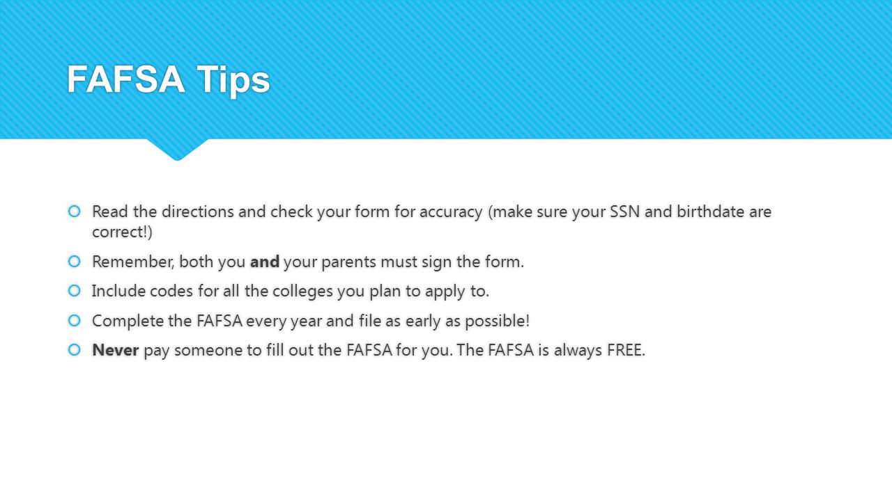 FAFSA Tips  Read the directions and check your form for accuracy (make sure your SSN and birthdate are correct!)  Remember, both you and your parents must sign the form.