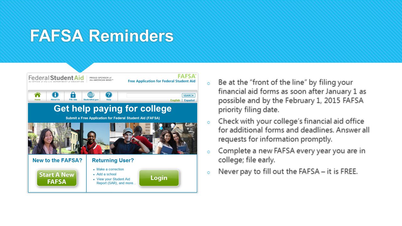 FAFSA Reminders o Be at the front of the line by filing your financial aid forms as soon after January 1 as possible and by the February 1, 2015 FAFSA priority filing date.
