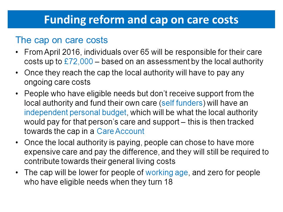 The cap on care costs From April 2016, individuals over 65 will be responsible for their care costs up to £72,000 – based on an assessment by the local authority Once they reach the cap the local authority will have to pay any ongoing care costs People who have eligible needs but don’t receive support from the local authority and fund their own care (self funders) will have an independent personal budget, which will be what the local authority would pay for that person’s care and support – this is then tracked towards the cap in a Care Account Once the local authority is paying, people can chose to have more expensive care and pay the difference, and they will still be required to contribute towards their general living costs The cap will be lower for people of working age, and zero for people who have eligible needs when they turn 18 Funding reform and cap on care costs