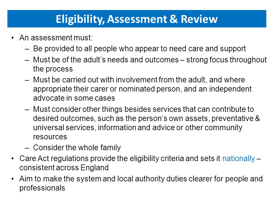 An assessment must: –Be provided to all people who appear to need care and support –Must be of the adult’s needs and outcomes – strong focus throughout the process –Must be carried out with involvement from the adult, and where appropriate their carer or nominated person, and an independent advocate in some cases –Must consider other things besides services that can contribute to desired outcomes, such as the person’s own assets, preventative & universal services, information and advice or other community resources –Consider the whole family Care Act regulations provide the eligibility criteria and sets it nationally – consistent across England Aim to make the system and local authority duties clearer for people and professionals Eligibility, Assessment & Review