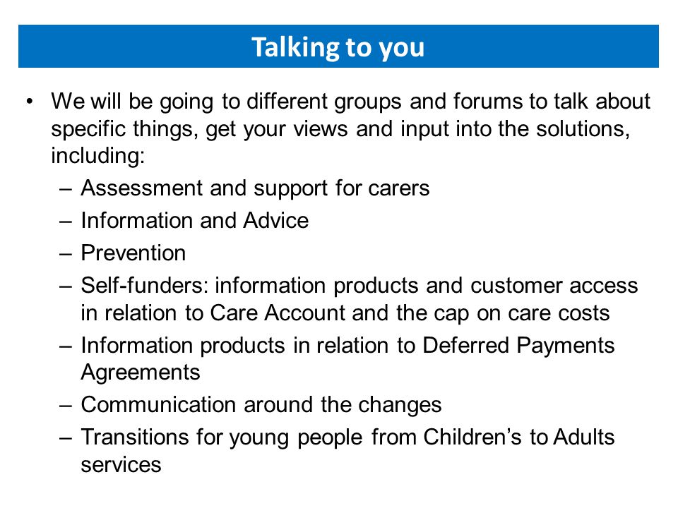 Talking to you We will be going to different groups and forums to talk about specific things, get your views and input into the solutions, including: –Assessment and support for carers –Information and Advice –Prevention –Self-funders: information products and customer access in relation to Care Account and the cap on care costs –Information products in relation to Deferred Payments Agreements –Communication around the changes –Transitions for young people from Children’s to Adults services