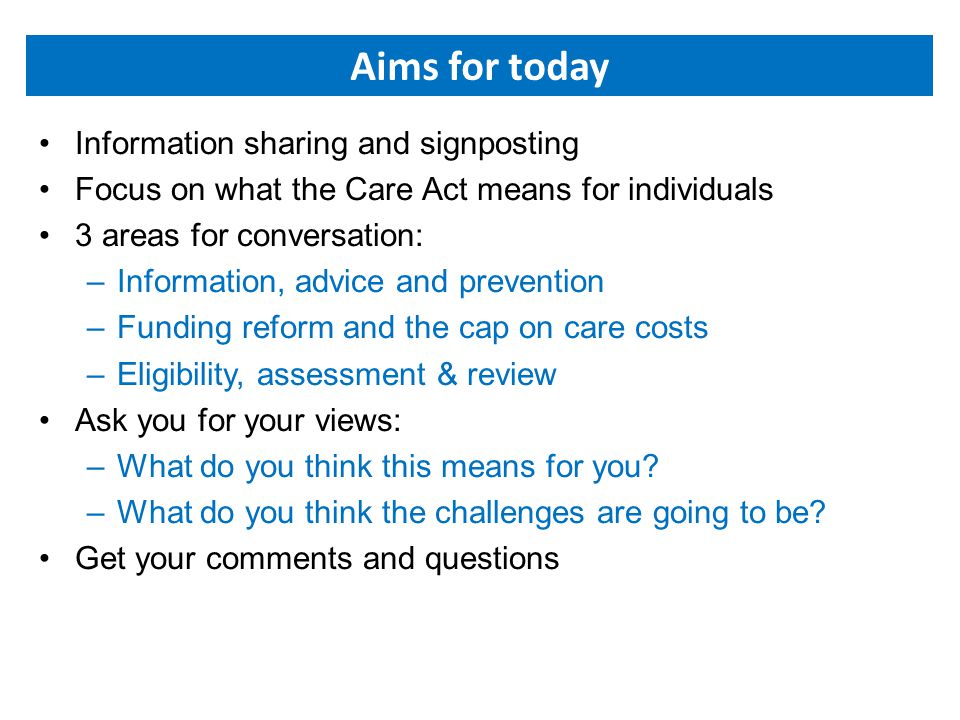 Aims for today Information sharing and signposting Focus on what the Care Act means for individuals 3 areas for conversation: –Information, advice and prevention –Funding reform and the cap on care costs –Eligibility, assessment & review Ask you for your views: –What do you think this means for you.
