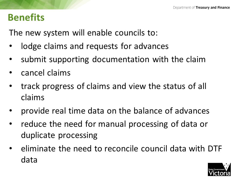 Benefits The new system will enable councils to: lodge claims and requests for advances submit supporting documentation with the claim cancel claims track progress of claims and view the status of all claims provide real time data on the balance of advances reduce the need for manual processing of data or duplicate processing eliminate the need to reconcile council data with DTF data