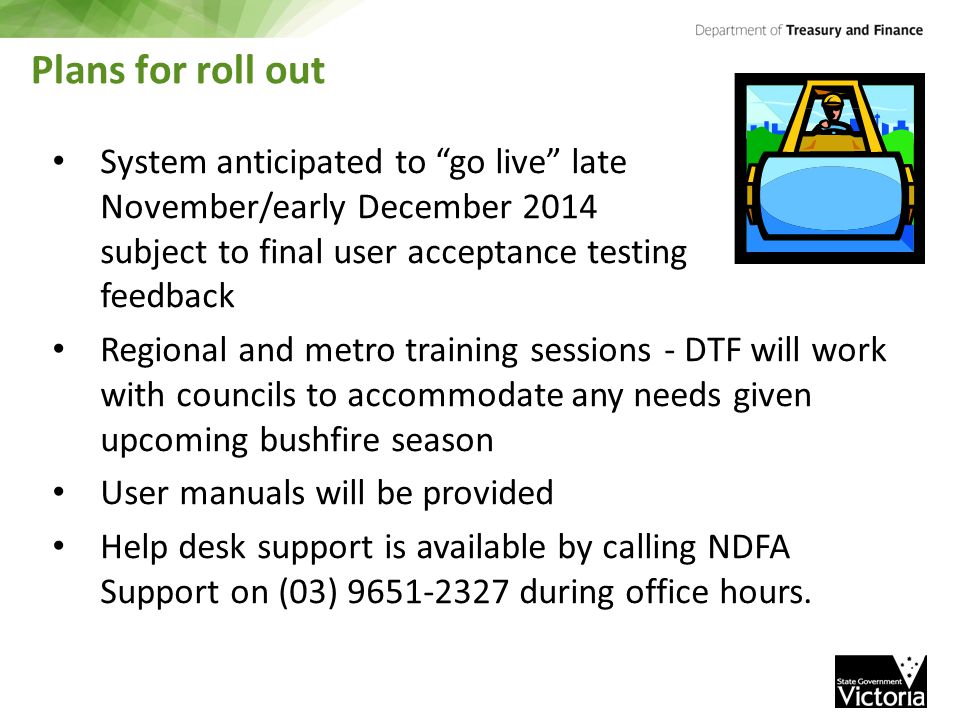 Plans for roll out System anticipated to go live late November/early December 2014 subject to final user acceptance testing feedback Regional and metro training sessions - DTF will work with councils to accommodate any needs given upcoming bushfire season User manuals will be provided Help desk support is available by calling NDFA Support on (03) during office hours.