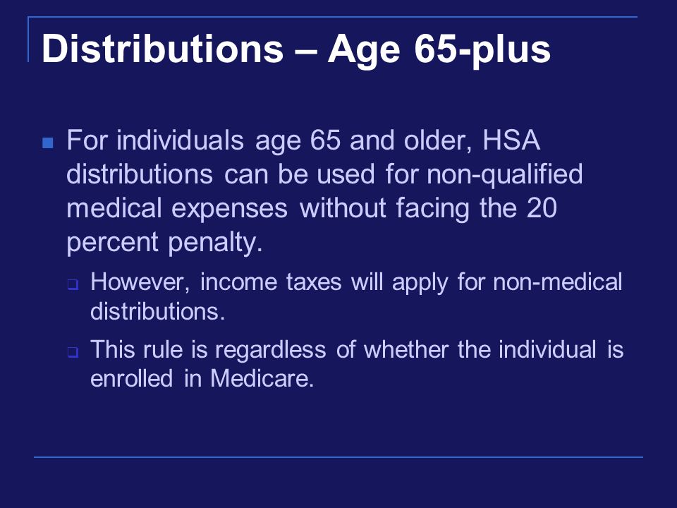 Distributions – Age 65-plus For individuals age 65 and older, HSA distributions can be used for non-qualified medical expenses without facing the 20 percent penalty.