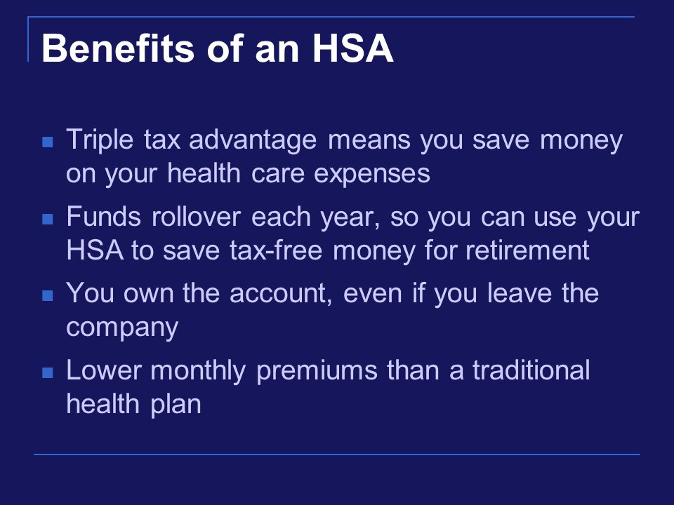 Benefits of an HSA Triple tax advantage means you save money on your health care expenses Funds rollover each year, so you can use your HSA to save tax-free money for retirement You own the account, even if you leave the company Lower monthly premiums than a traditional health plan