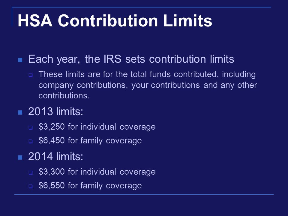 HSA Contribution Limits Each year, the IRS sets contribution limits  These limits are for the total funds contributed, including company contributions, your contributions and any other contributions.