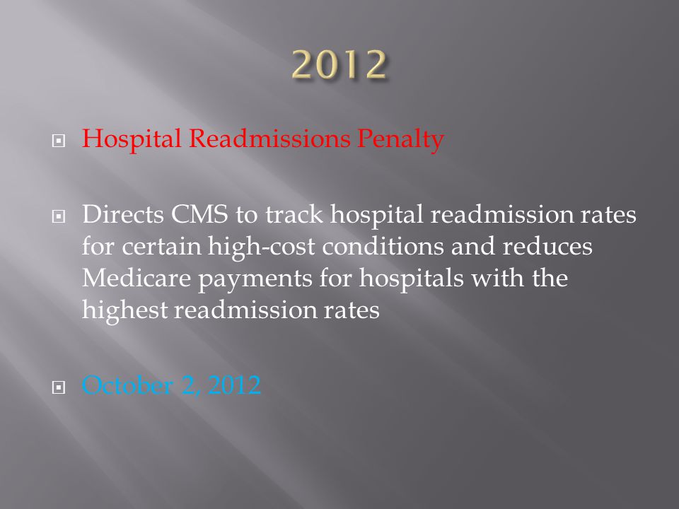  Hospital Readmissions Penalty  Directs CMS to track hospital readmission rates for certain high-cost conditions and reduces Medicare payments for hospitals with the highest readmission rates  October 2, 2012