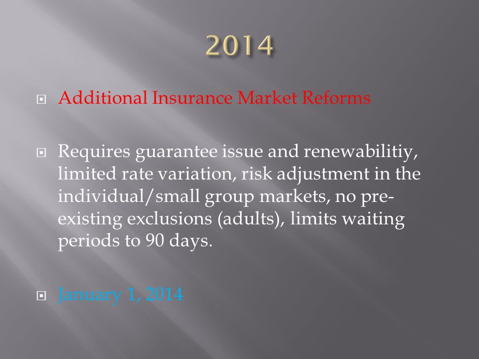  Additional Insurance Market Reforms  Requires guarantee issue and renewabilitiy, limited rate variation, risk adjustment in the individual/small group markets, no pre- existing exclusions (adults), limits waiting periods to 90 days.