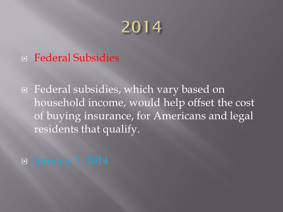 Federal Subsidies  Federal subsidies, which vary based on household income, would help offset the cost of buying insurance, for Americans and legal residents that qualify.