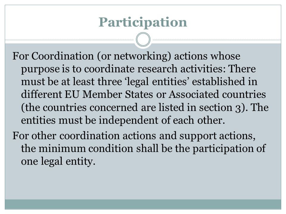 Participation For Coordination (or networking) actions whose purpose is to coordinate research activities: There must be at least three ‘legal entities’ established in different EU Member States or Associated countries (the countries concerned are listed in section 3).