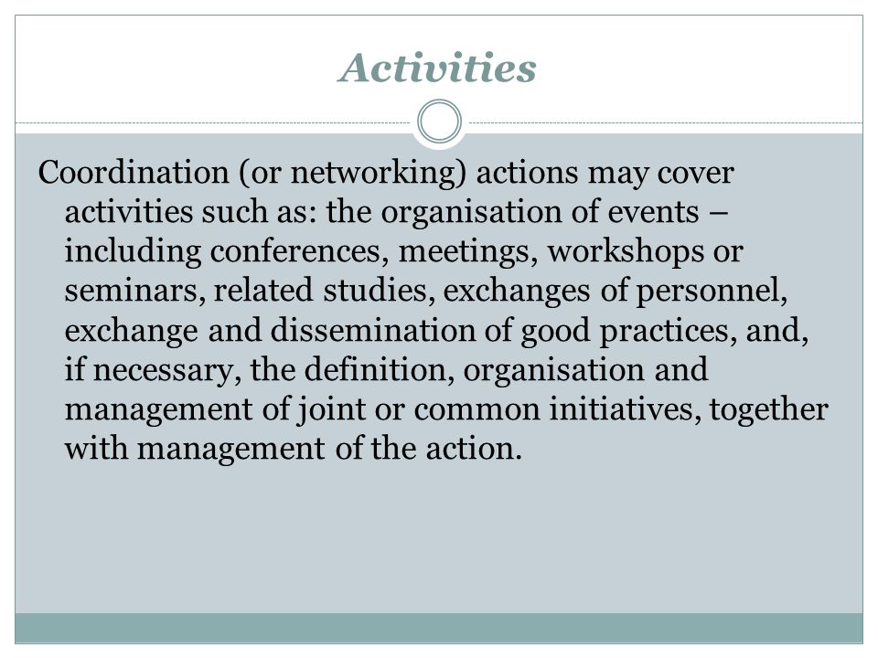 Activities Coordination (or networking) actions may cover activities such as: the organisation of events – including conferences, meetings, workshops or seminars, related studies, exchanges of personnel, exchange and dissemination of good practices, and, if necessary, the definition, organisation and management of joint or common initiatives, together with management of the action.
