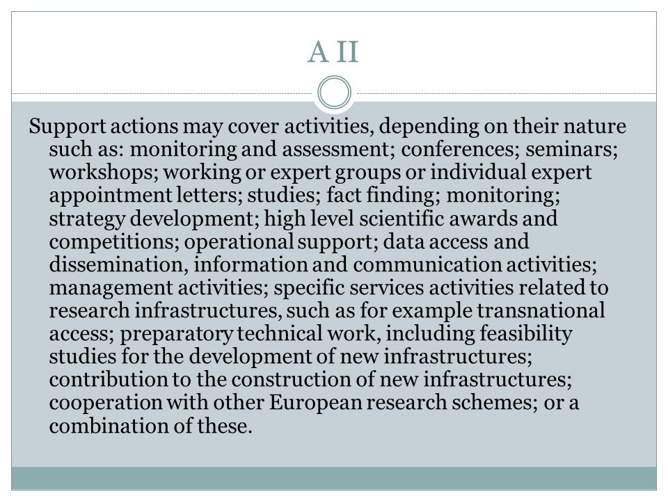 A II Support actions may cover activities, depending on their nature such as: monitoring and assessment; conferences; seminars; workshops; working or expert groups or individual expert appointment letters; studies; fact finding; monitoring; strategy development; high level scientific awards and competitions; operational support; data access and dissemination, information and communication activities; management activities; specific services activities related to research infrastructures, such as for example transnational access; preparatory technical work, including feasibility studies for the development of new infrastructures; contribution to the construction of new infrastructures; cooperation with other European research schemes; or a combination of these.