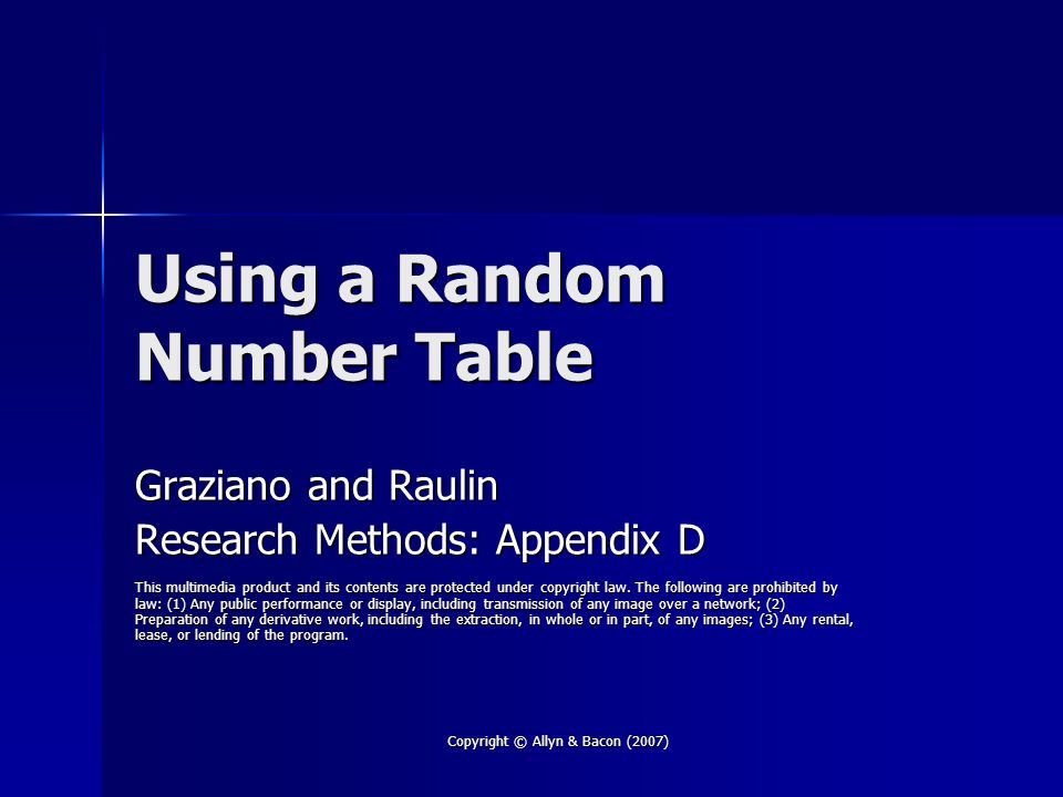 Copyright © Allyn & Bacon (2007) Using a Random Number Table Graziano and Raulin Research Methods: Appendix D This multimedia product and its contents are protected under copyright law.