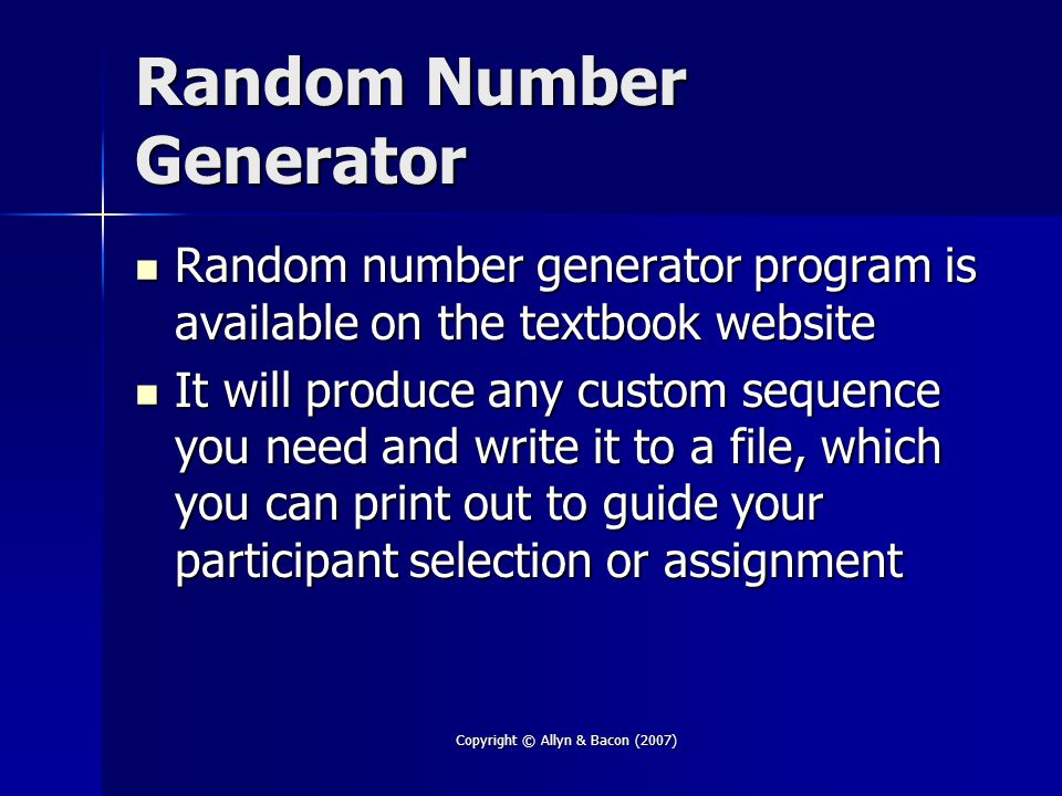 Copyright © Allyn & Bacon (2007) Random Number Generator Random number generator program is available on the textbook website Random number generator program is available on the textbook website It will produce any custom sequence you need and write it to a file, which you can print out to guide your participant selection or assignment It will produce any custom sequence you need and write it to a file, which you can print out to guide your participant selection or assignment