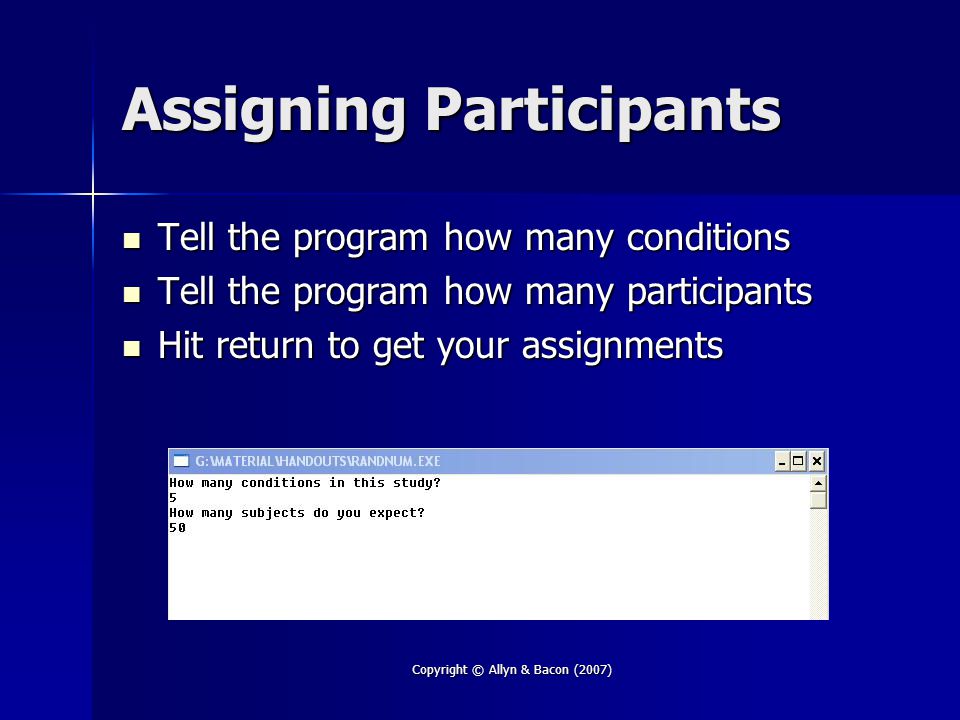 Copyright © Allyn & Bacon (2007) Assigning Participants Tell the program how many conditions Tell the program how many conditions Tell the program how many participants Tell the program how many participants Hit return to get your assignments Hit return to get your assignments