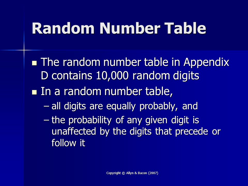 Copyright © Allyn & Bacon (2007) Random Number Table The random number table in Appendix D contains 10,000 random digits The random number table in Appendix D contains 10,000 random digits In a random number table, In a random number table, –all digits are equally probably, and –the probability of any given digit is unaffected by the digits that precede or follow it