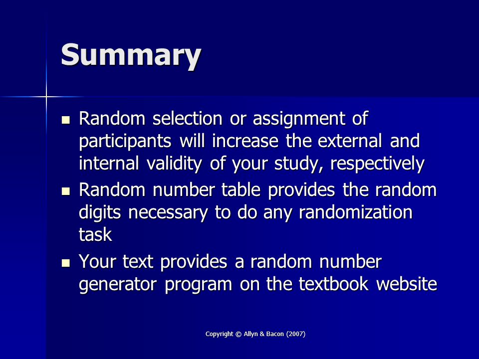 Copyright © Allyn & Bacon (2007) Summary Random selection or assignment of participants will increase the external and internal validity of your study, respectively Random selection or assignment of participants will increase the external and internal validity of your study, respectively Random number table provides the random digits necessary to do any randomization task Random number table provides the random digits necessary to do any randomization task Your text provides a random number generator program on the textbook website Your text provides a random number generator program on the textbook website