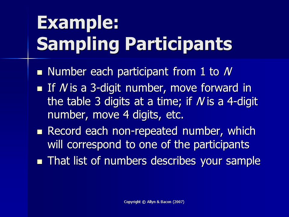 Copyright © Allyn & Bacon (2007) Example: Sampling Participants Number each participant from 1 to N Number each participant from 1 to N If N is a 3-digit number, move forward in the table 3 digits at a time; if N is a 4-digit number, move 4 digits, etc.