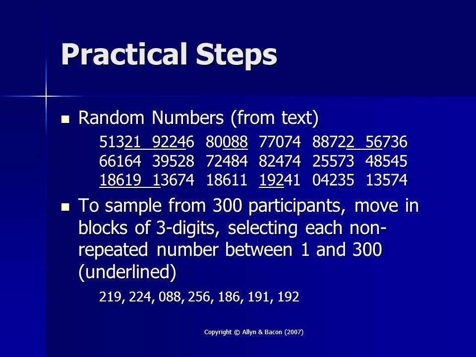 Copyright © Allyn & Bacon (2007) Practical Steps Random Numbers (from text) Random Numbers (from text) To sample from 300 participants, move in blocks of 3-digits, selecting each non- repeated number between 1 and 300 (underlined) To sample from 300 participants, move in blocks of 3-digits, selecting each non- repeated number between 1 and 300 (underlined) 219, 224, 088, 256, 186, 191, 192