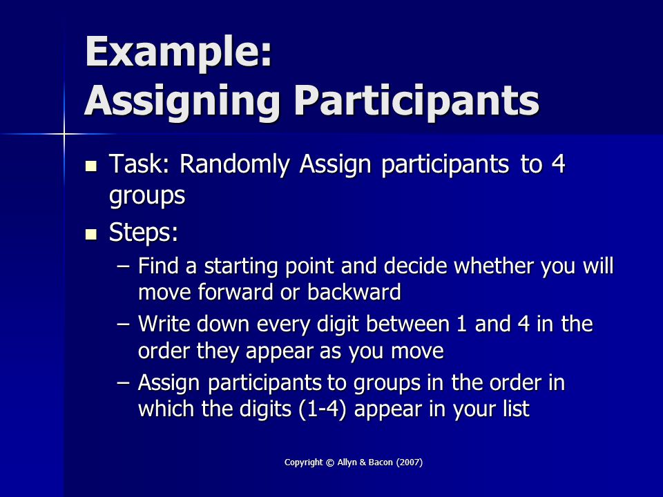 Copyright © Allyn & Bacon (2007) Example: Assigning Participants Task: Randomly Assign participants to 4 groups Task: Randomly Assign participants to 4 groups Steps: Steps: –Find a starting point and decide whether you will move forward or backward –Write down every digit between 1 and 4 in the order they appear as you move –Assign participants to groups in the order in which the digits (1-4) appear in your list