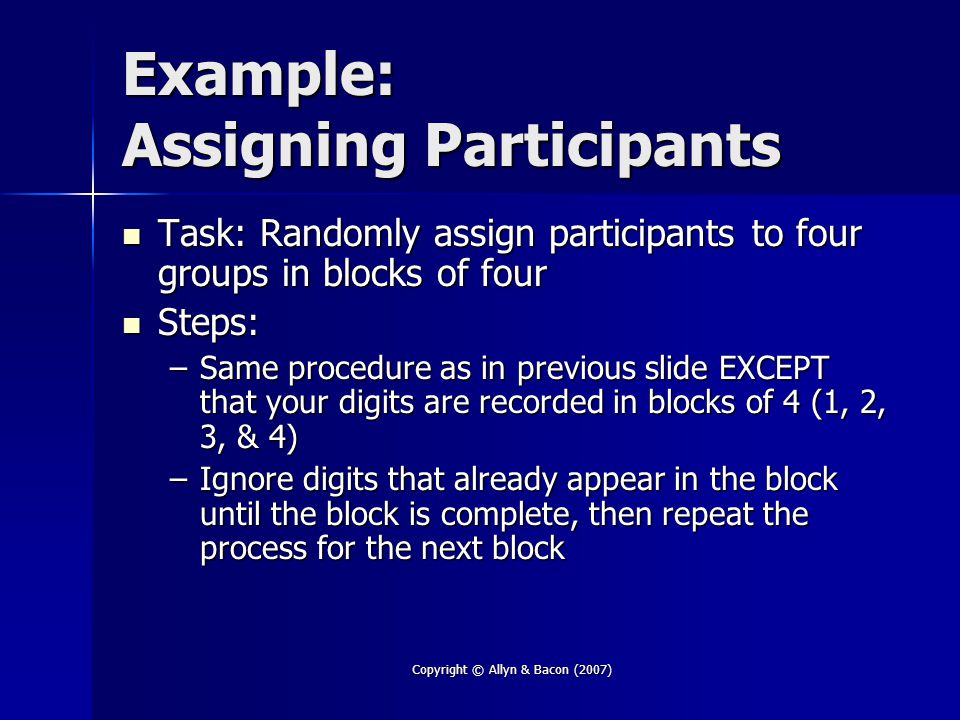 Copyright © Allyn & Bacon (2007) Example: Assigning Participants Task: Randomly assign participants to four groups in blocks of four Task: Randomly assign participants to four groups in blocks of four Steps: Steps: –Same procedure as in previous slide EXCEPT that your digits are recorded in blocks of 4 (1, 2, 3, & 4) –Ignore digits that already appear in the block until the block is complete, then repeat the process for the next block